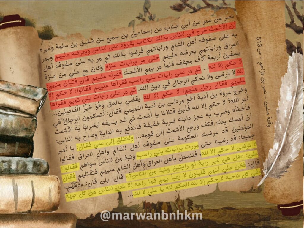  نصر عن عمر عن أبي جناب عن إسماعيل بن سميع عن شقيق بن سلمة وغيره أن الأشعث خرج في الناس بذلك الكتاب يقرؤه على الناس ويعرضه عليهم ويمر به على صفوف أهل الشام وراياتهم فرضوا بذلك ثم مر به على صفوف أهل العراق وراياتهم يعرضه عليهم حتى مر برايات عنزة وكان مع علي من عنزة بصفين أربعة آلاف مجفف فلما مر بهم الأشعث فقرأه عليهم قال فتيان منهم: لا حكم إلا لله ثم حملا على أهل الشام بسيوفهما فقاتلا حتى قتلا على باب رواق معاوية وهما أول من حكم واسماهما معدان وجعد إخوان ثم مر بها على مراد فقال صالح بن شقيق وكان من رؤسائهم:

ما لعلي في الدماء قد حكم ... لو قاتل الأحزاب يوما ما ظلم.

لا حكم إلا لله ولَوْ كَرِهَ الْمُشْرِكُونَ 9: 33 ثم مر على رايات بني راسب فقرأها عليهم فقالوا: لا حكم إلا لله لا نرضى ولا نحكم الرجال في دين الله. ثم مر على رايات بني تميم فقرأها عليهم فقال رجل منهم: لا حكم إلا لله يقضي بالحق وهُوَ خَيْرُ الْفاصِلِينَ 6: 57 فقال رجل منهم لآخر: أما هذا فقد طعن طعنة نافذة وخرج عروة بن أدية أخو مرداس بن أدية التميمي فقال: أ تحكمون الرجال في أمر الله؟ لا حكم إلا لله فأين قتلانا يا أشعث ثم شد بسيفه ليضرب به الأشعث فأخطأه وضرب به عجز دابته ضربة خفيفة فاندفع به الدابة وصاح به الناس: أن أمسك يدك فكف ورجع الأشعث إلى قومه فأتاه ناس كثير من أهل اليمن فمشى إليه الأحنف بن قيس ومعقل بن قيس ومعسر بن فدكي ورجال من بني تميم فتنصلوا إليه واعتذروا فقبل منهم الأشعث فتركهم وانطلق إلى علي فقال: يا أمير المؤمنين قد عرضت الحكومة على صفوف أهل الشام وأهل العراق فقالوا جميعا: قد رضينا حتى مررت برايات بني راسب ونبذ من الناس سواهم فقالوا: لا نرضى لا حكم إلا لله فلنحمل بأهل العراق وأهل الشام عليهم فنقتلهم فقال علي: «هل هي غير راية أو رايتين ونبذ من الناس؟» قال: بلى قال: «دعهم» قال: فظن علي ع أنهم قليلون لا يعبأ بهم فما راعه إلا نداء الناس من كل جهة وفي كل ناحية لا حكم إلا لله الحكم لله يا علي لا لك لا نرضى بأن يحكم الرجال في دين الله إن الله قد أمضى حكمه في معاوية وأصحابه أن يقتلوا